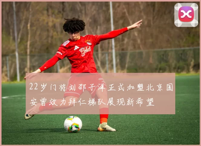 22岁门将刘邵子洋正式加盟北京国安曾效力拜仁梯队展现新希望