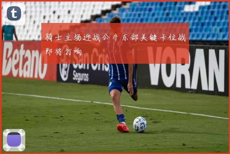 骑士主场迎战公牛东部关键卡位战即将打响