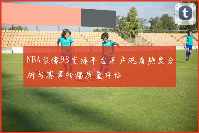 NBA录像98直播平台用户观看热度分析与赛事转播质量评估