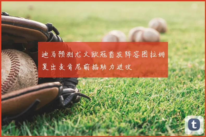 迪马预测尤文欧冠首发阵容图拉姆复出麦肯尼前插助力进攻