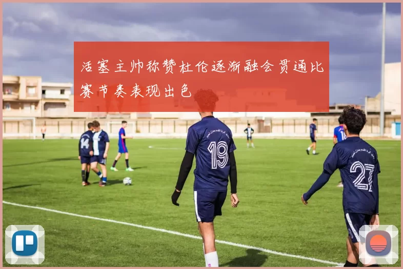 活塞主帅称赞杜伦逐渐融会贯通比赛节奏表现出色