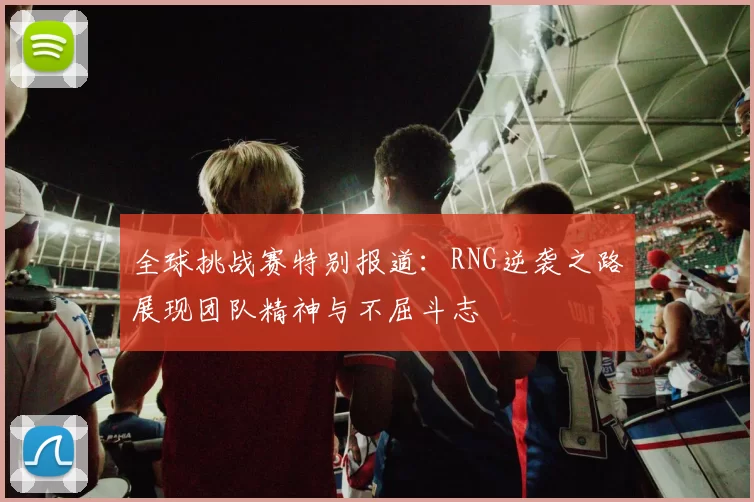 全球挑战赛特别报道:RNG逆袭之路展现团队精神与不屈斗志