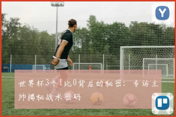 世界杯3个1比0背后的秘密:专访主帅揭秘战术密码