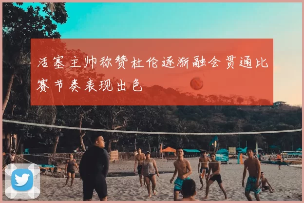 活塞主帅称赞杜伦逐渐融会贯通比赛节奏表现出色