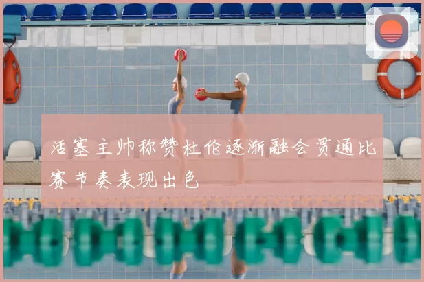 活塞主帅称赞杜伦逐渐融会贯通比赛节奏表现出色