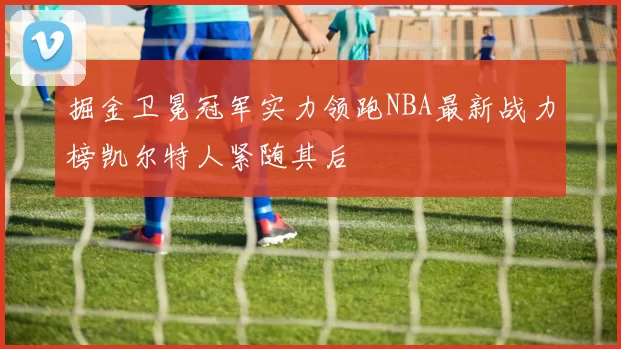 掘金卫冕冠军实力领跑NBA最新战力榜凯尔特人紧随其后