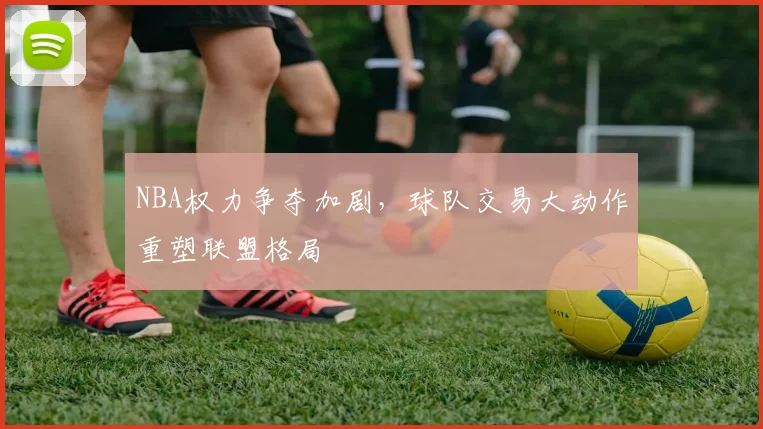 NBA权力争夺加剧,球队交易大动作重塑联盟格局