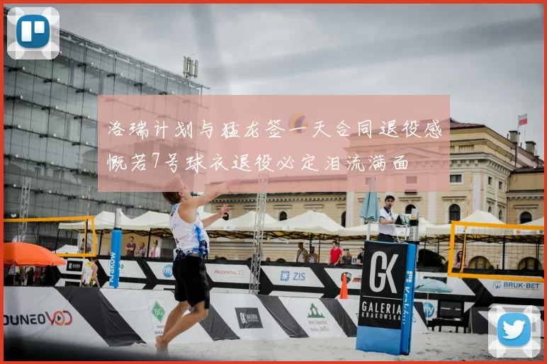 洛瑞计划与猛龙签一天合同退役感慨若7号球衣退役必定泪流满面