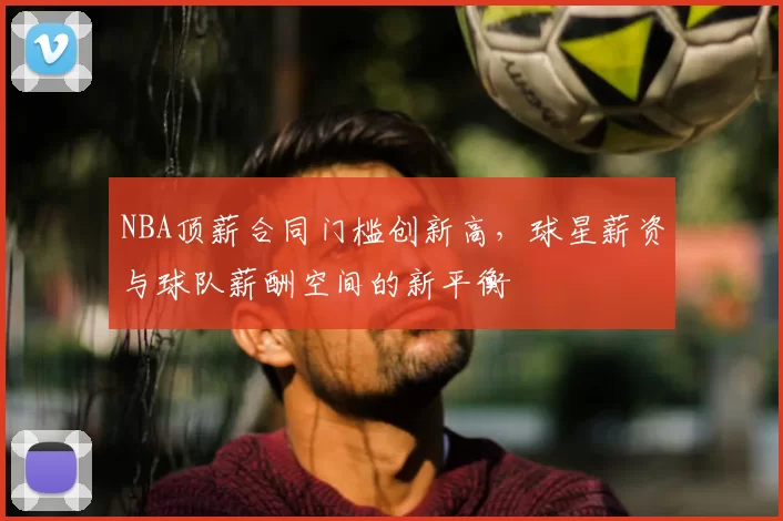 NBA顶薪合同门槛创新高，球星薪资与球队薪酬空间的新平衡