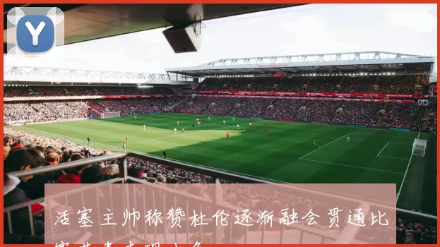 活塞主帅称赞杜伦逐渐融会贯通比赛节奏表现出色