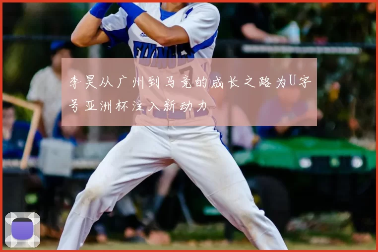 李昊从广州到马竞的成长之路为U字号亚洲杯注入新动力