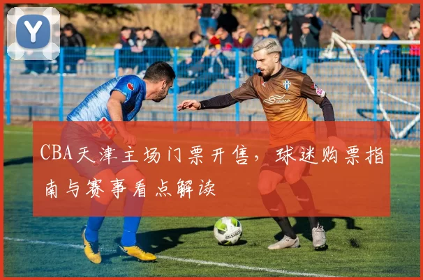 CBA天津主场门票开售,球迷购票指南与赛事看点解读