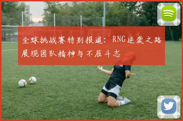 全球挑战赛特别报道:RNG逆袭之路展现团队精神与不屈斗志