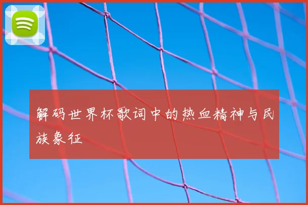 解码世界杯歌词中的热血精神与民族象征
