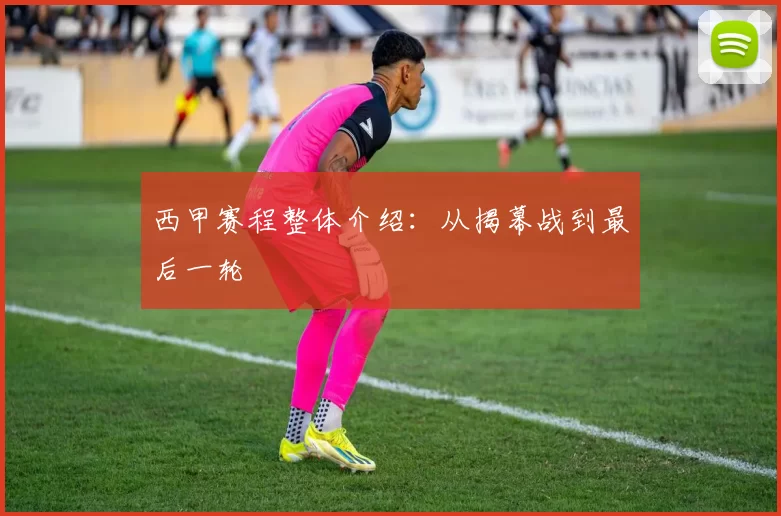 西甲赛程整体介绍：从揭幕战到最后一轮