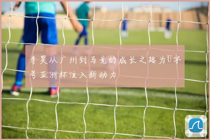 李昊从广州到马竞的成长之路为U字号亚洲杯注入新动力
