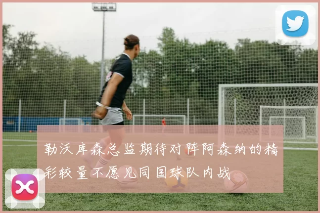 勒沃库森总监期待对阵阿森纳的精彩较量不愿见同国球队内战
