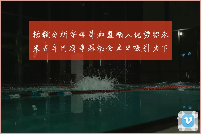 杨毅分析字母哥加盟湖人优势称未来五年内有争冠机会库里吸引力下降