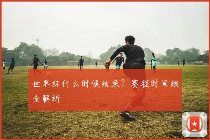 世界杯什么时候结束?赛程时间线全解析