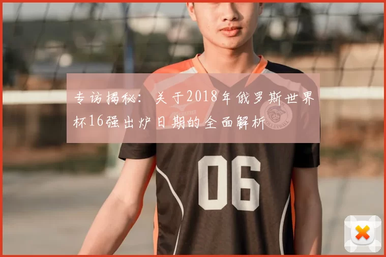 专访揭秘:关于2018年俄罗斯世界杯16强出炉日期的全面解析
