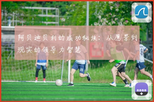 阿贝迪贝利的成功秘诀:从愿景到现实的领导力智慧