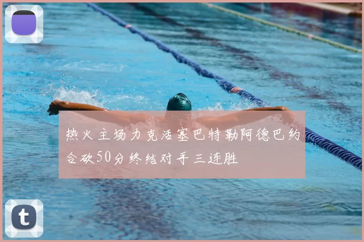 热火主场力克活塞巴特勒阿德巴约合砍50分终结对手三连胜
