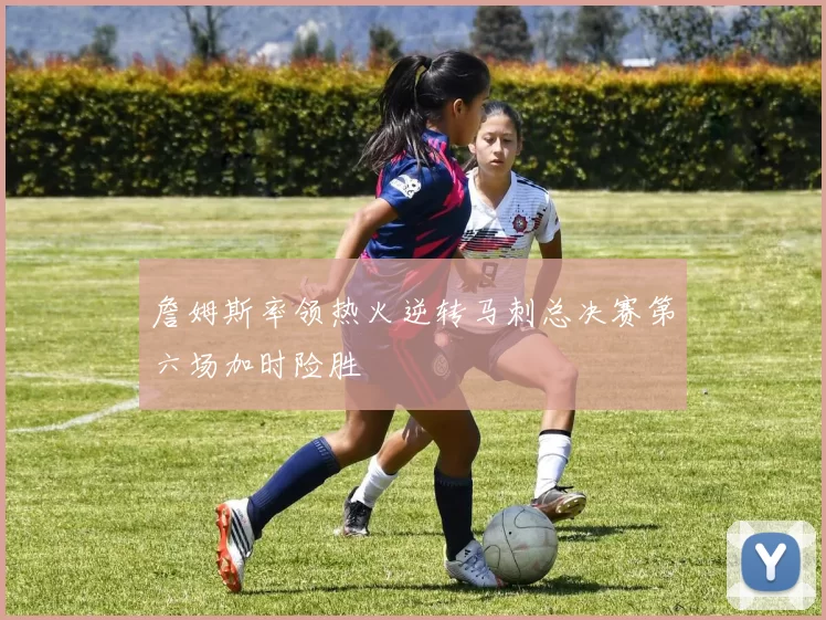 詹姆斯率领热火逆转马刺总决赛第六场加时险胜