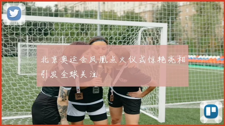 北京奥运会凤凰点火仪式惊艳亮相引发全球关注