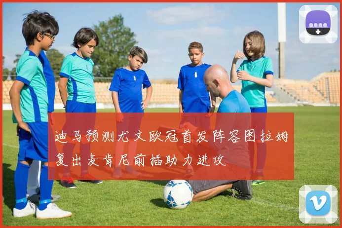 迪马预测尤文欧冠首发阵容图拉姆复出麦肯尼前插助力进攻