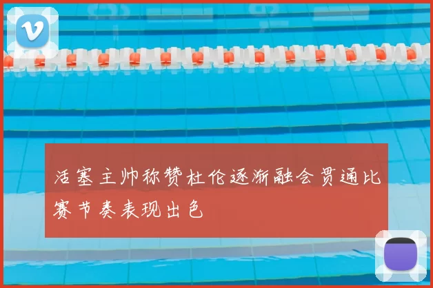 活塞主帅称赞杜伦逐渐融会贯通比赛节奏表现出色